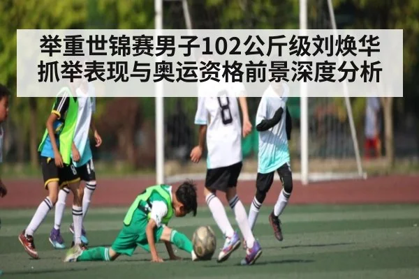 举重世锦赛男子102公斤级刘焕华抓举表现与奥运资格前景深度分析