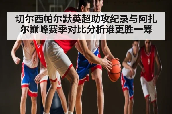 切尔西帕尔默英超助攻纪录与阿扎尔巅峰赛季对比分析谁更胜一筹